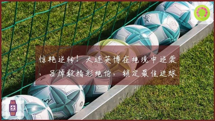惊艳逆转！大连英博在绝境中逆袭，吕焯毅精彩绝伦，锁定最佳进球