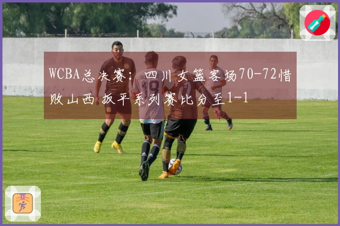 WCBA总决赛：四川女篮客场70-72惜败山西 扳平系列赛比分至1-1