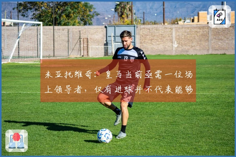 米亚托维奇：皇马当前亟需一位场上领导者，仅有进球并不代表能够领袖