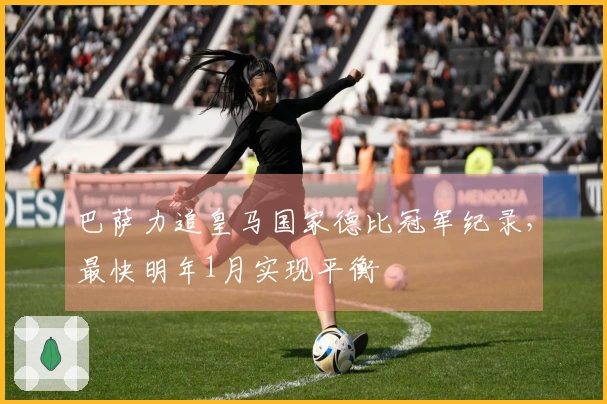 巴萨力追皇马国家德比冠军纪录，最快明年1月实现平衡