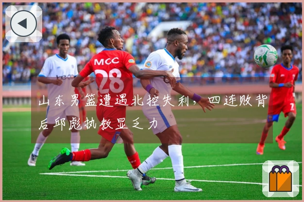 山东男篮遭遇北控失利，四连败背后邱彪执教显乏力