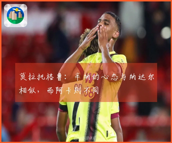 莫拉托格鲁：辛纳的心态与纳达尔相似，而阿卡则不同