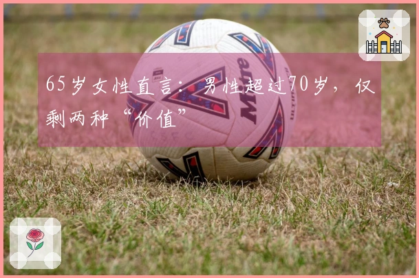 65岁女性直言:男性超过70岁,仅剩两种“价值”