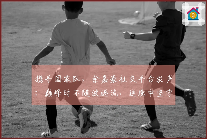 携手国家队，余嘉豪社交平台发声：巅峰时不随波逐流，逆境中坚守不退